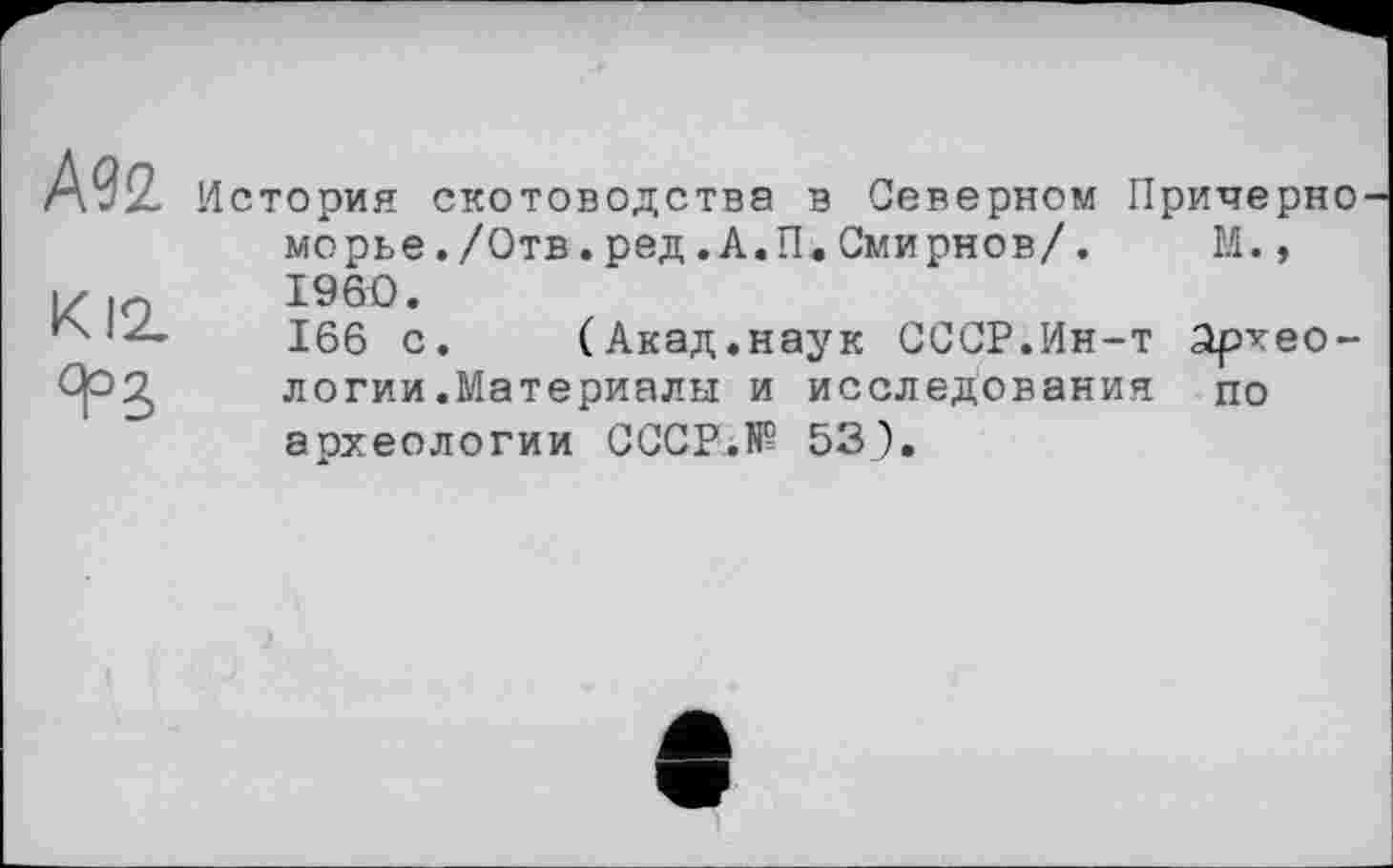 ﻿Ml
К12.
История скотоводства в Северном Примерно морье./Отв.ред.А.П.Смирнов/.	М.,
I960.
166 с. (Акад.наук СССР.Ин-т археологии .Материалы и исследования по археологии СССР.№ 53).